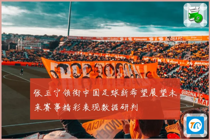 张玉宁领衔中国足球新希望展望未来赛事精彩表现数据研判