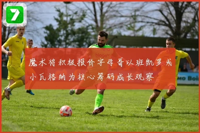 魔术将积极报价字母哥以班凯罗或小瓦格纳为核心筹码成长观察