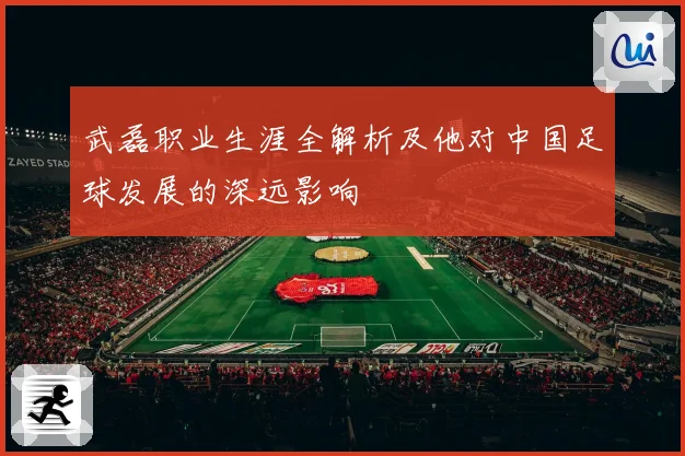 武磊职业生涯全解析及他对中国足球发展的深远影响
