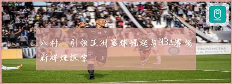 八村塁引领亚洲篮球崛起与NBA赛场新辉煌探索
