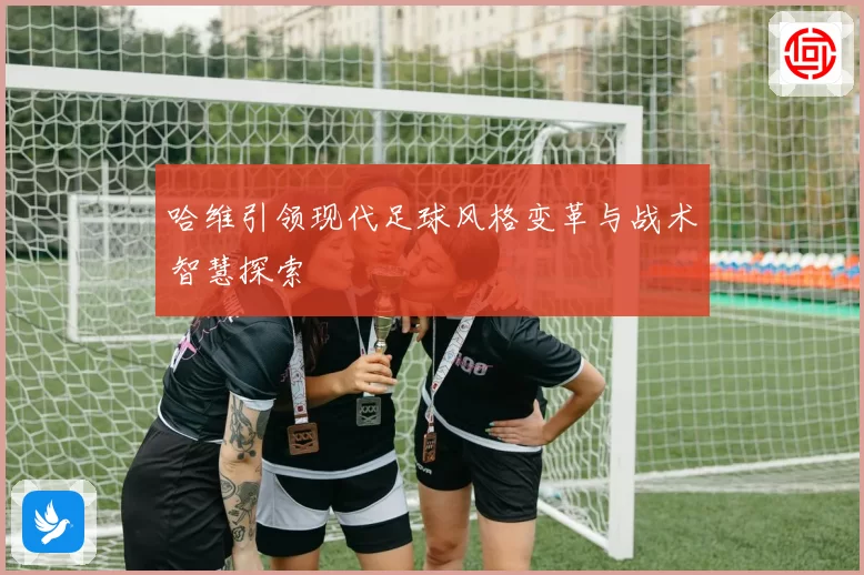 哈维引领现代足球风格变革与战术智慧探索