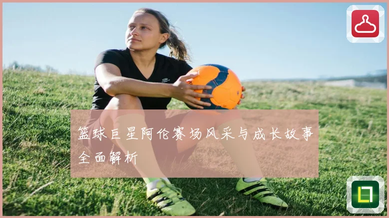 篮球巨星阿伦赛场风采与成长故事全面解析