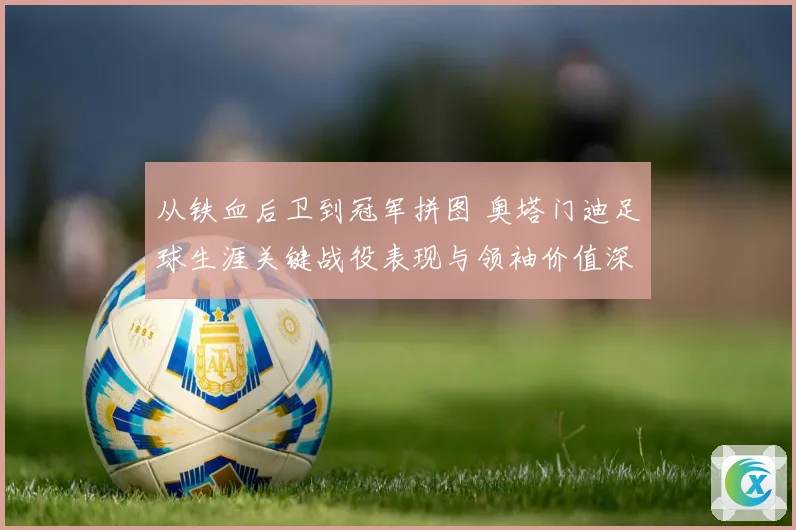 从铁血后卫到冠军拼图 奥塔门迪足球生涯关键战役表现与领袖价值深度全解析
