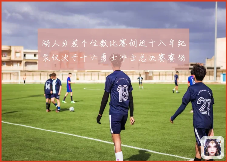 湖人分差个位数比赛创近十八年纪录仅次于十六勇士冲击总决赛赛场复盘