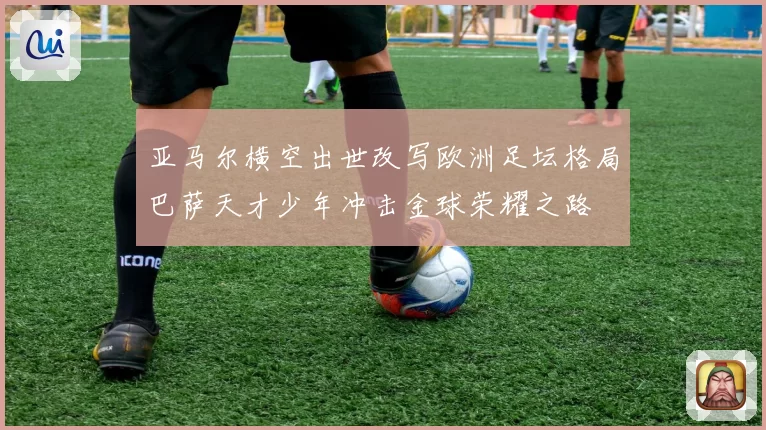 亚马尔横空出世改写欧洲足坛格局巴萨天才少年冲击金球荣耀之路