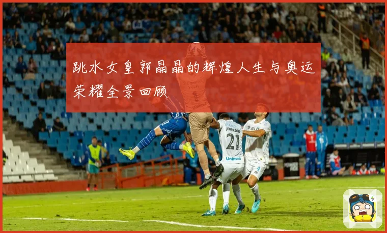 跳水女皇郭晶晶的辉煌人生与奥运荣耀全景回顾