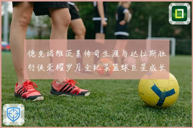 德克诺维茨基传奇生涯与达拉斯独行侠荣耀岁月全纪录篮球巨星成长史