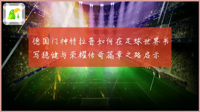 德国门神特拉普如何在足球世界书写稳健与荣耀传奇篇章之路启示