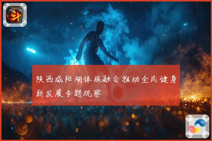 陕西咸阳湖体旅融合推动全民健身新发展专题观察