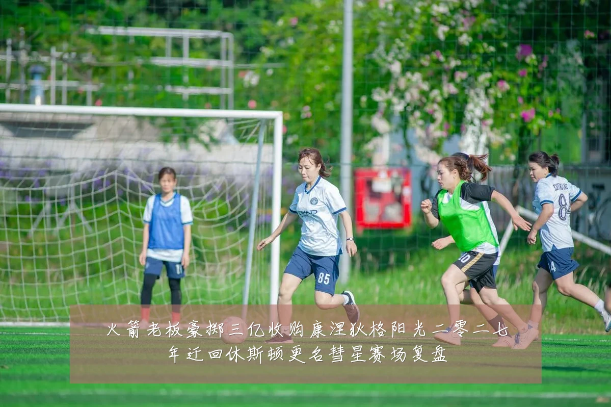 火箭老板豪掷三亿收购康涅狄格阳光二零二七年迁回休斯顿更名彗星赛场复盘