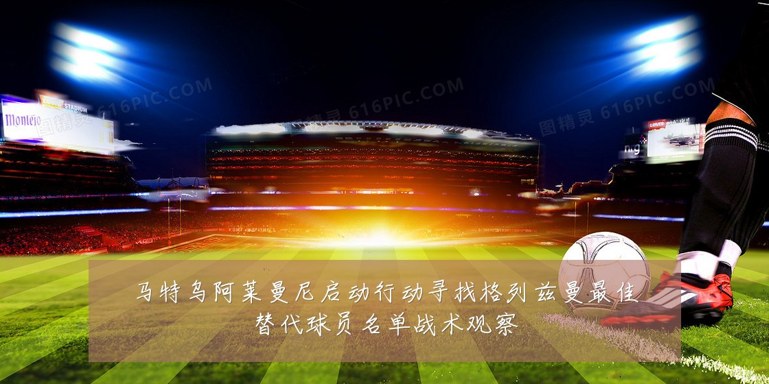 马特乌阿莱曼尼启动行动寻找格列兹曼最佳替代球员名单战术观察